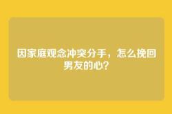 因家庭观念冲突分手，怎么挽回男友的心？