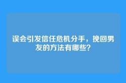 误会引发信任危机分手，挽回男友的方法有哪些？