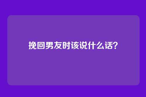 挽回男友时该说什么话？