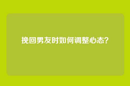 挽回男友时如何调整心态？