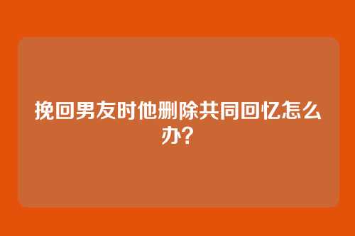 挽回男友时他删除共同回忆怎么办？