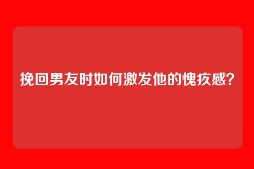 挽回男友时如何激发他的愧疚感？