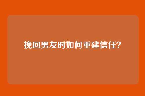挽回男友时如何重建信任？