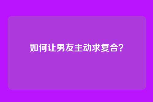 如何让男友主动求复合？