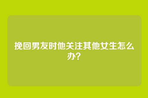 挽回男友时他关注其他女生怎么办？