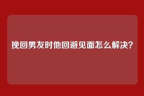 挽回男友时他回避见面怎么解决？