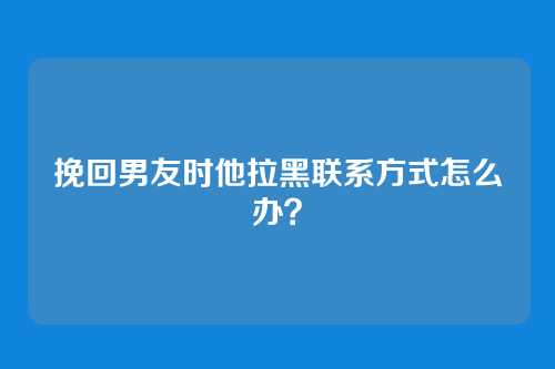 挽回男友时他拉黑联系方式怎么办？
