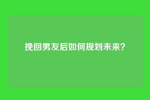 挽回男友后如何规划未来？