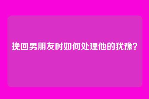 挽回男朋友时如何处理他的犹豫？