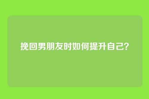 挽回男朋友时如何提升自己？