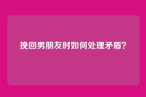 挽回男朋友时如何处理矛盾？