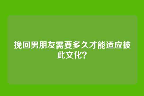 挽回男朋友需要多久才能适应彼此文化？