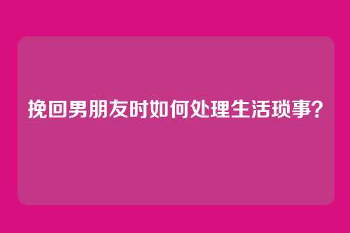 挽回男朋友时如何处理生活琐事？