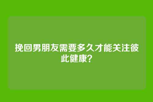 挽回男朋友需要多久才能关注彼此健康？