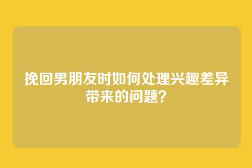 挽回男朋友时如何处理兴趣差异带来的问题？