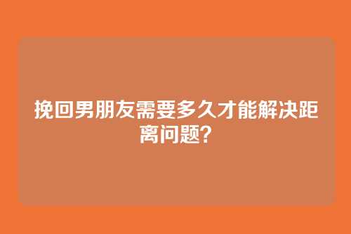 挽回男朋友需要多久才能解决距离问题？