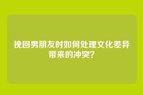 挽回男朋友时如何处理文化差异带来的冲突？