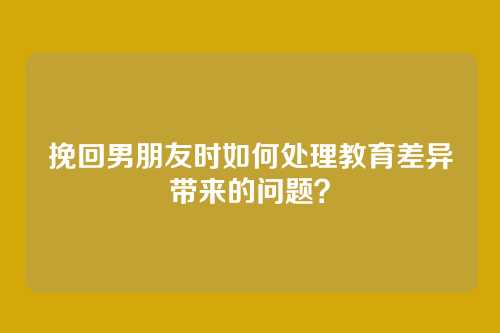 挽回男朋友时如何处理教育差异带来的问题？