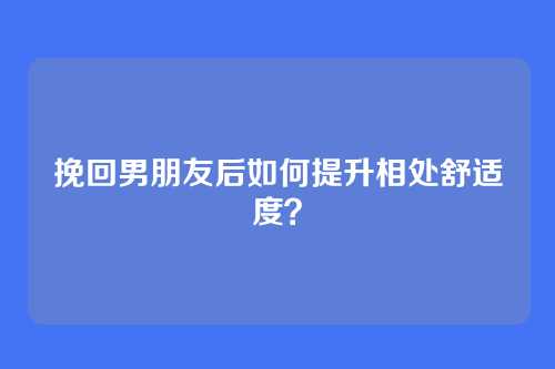 挽回男朋友后如何提升相处舒适度？