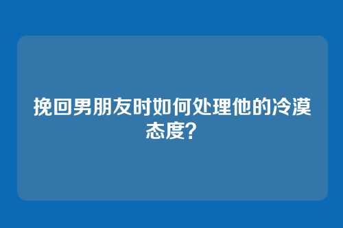 挽回男朋友时如何处理他的冷漠态度？