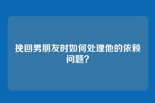挽回男朋友时如何处理他的依赖问题？