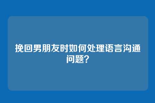挽回男朋友时如何处理语言沟通问题？