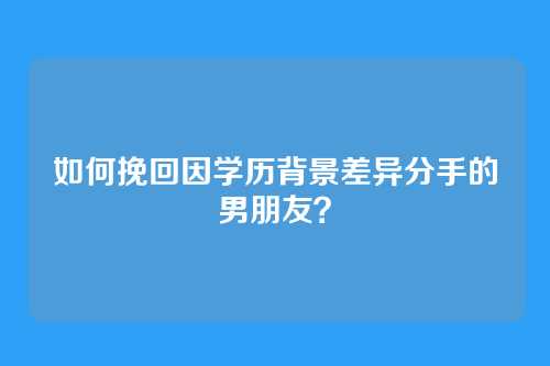 如何挽回因学历背景差异分手的男朋友？