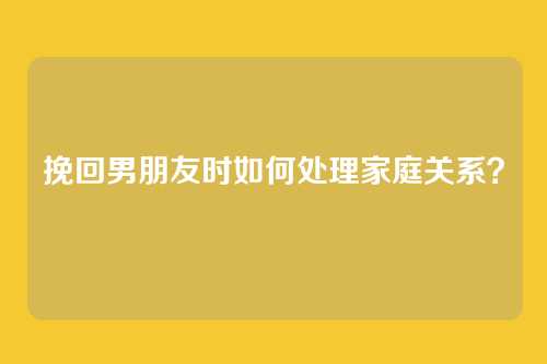 挽回男朋友时如何处理家庭关系？