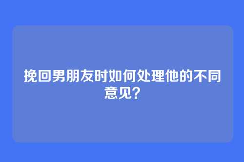 挽回男朋友时如何处理他的不同意见？