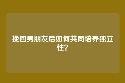 挽回男朋友后如何共同培养独立性？