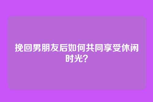 挽回男朋友后如何共同享受休闲时光？