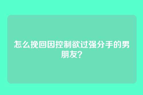 怎么挽回因控制欲过强分手的男朋友？