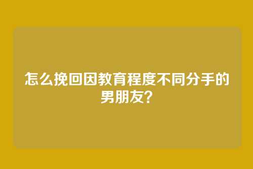 怎么挽回因教育程度不同分手的男朋友？