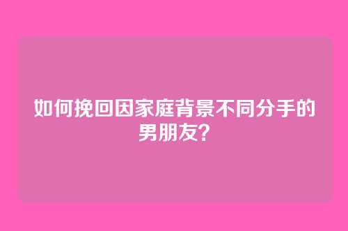 如何挽回因家庭背景不同分手的男朋友？