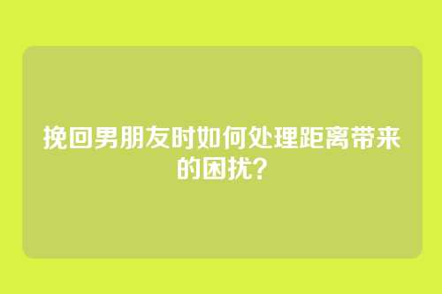 挽回男朋友时如何处理距离带来的困扰？