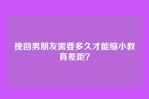 挽回男朋友需要多久才能缩小教育差距？