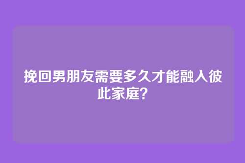 挽回男朋友需要多久才能融入彼此家庭？