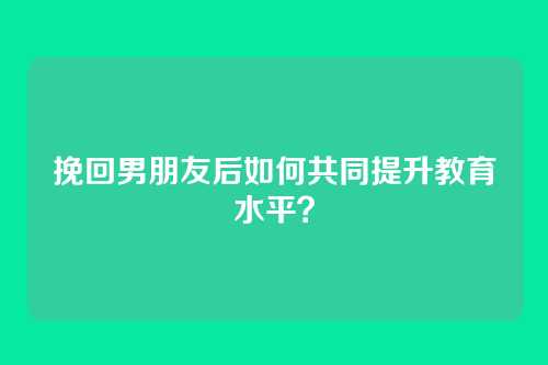 挽回男朋友后如何共同提升教育水平？