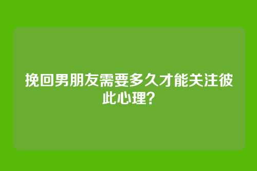 挽回男朋友需要多久才能关注彼此心理？