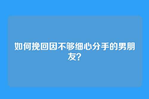 如何挽回因不够细心分手的男朋友？