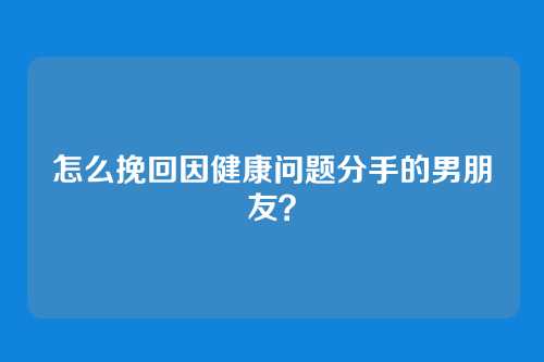怎么挽回因健康问题分手的男朋友？