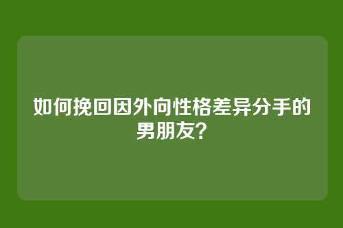 如何挽回因外向性格差异分手的男朋友？