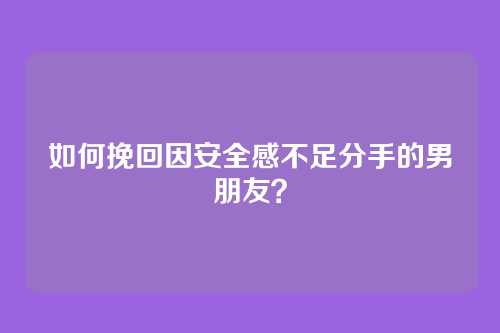 如何挽回因安全感不足分手的男朋友？