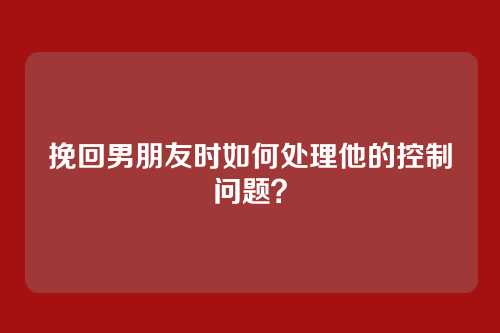 挽回男朋友时如何处理他的控制问题？