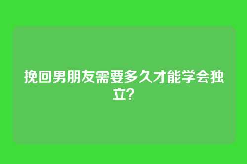 挽回男朋友需要多久才能学会独立？