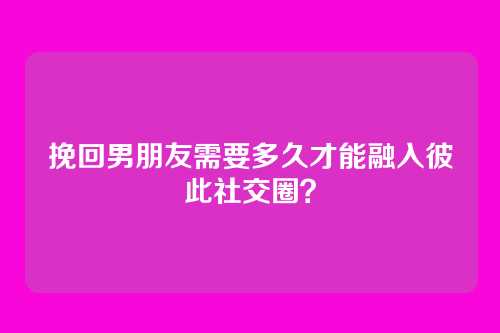 挽回男朋友需要多久才能融入彼此社交圈？