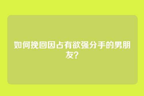 如何挽回因占有欲强分手的男朋友？