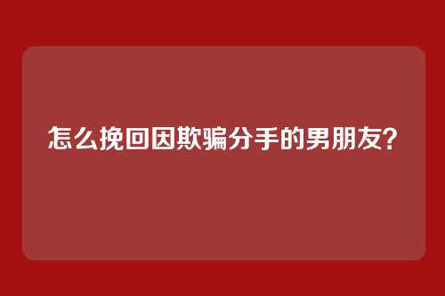 怎么挽回因欺骗分手的男朋友？