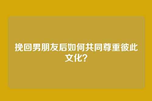 挽回男朋友后如何共同尊重彼此文化？