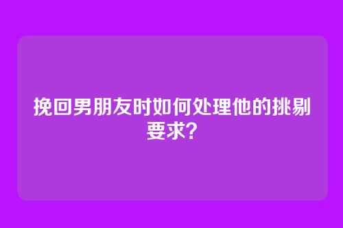 挽回男朋友时如何处理他的挑剔要求？